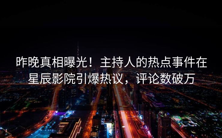 昨晚真相曝光！主持人的热点事件在星辰影院引爆热议，评论数破万
