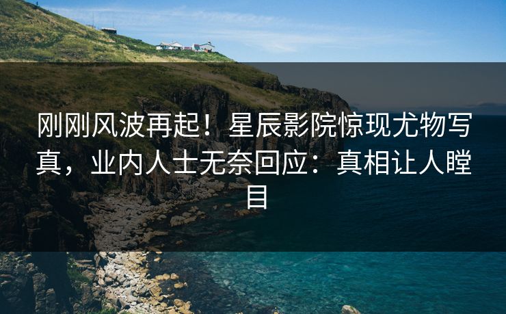 刚刚风波再起!星辰影院惊现尤物写真,业内人士无奈回应:真相让人瞠目