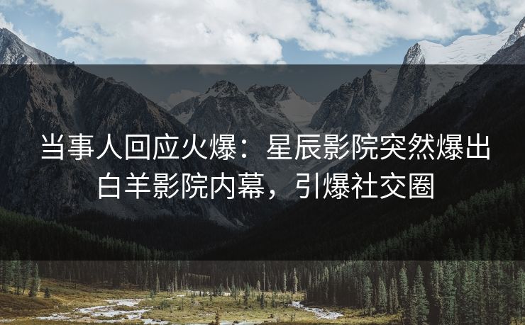 当事人回应火爆：星辰影院突然爆出白羊影院内幕，引爆社交圈