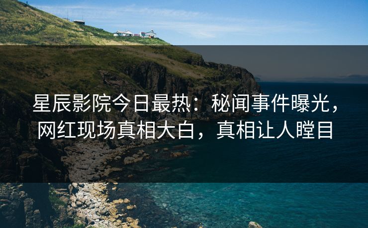 星辰影院今日最热：秘闻事件曝光，网红现场真相大白，真相让人瞠目