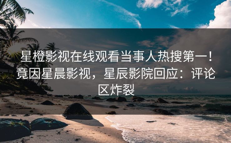 星橙影视在线观看当事人热搜第一！竟因星晨影视，星辰影院回应：评论区炸裂