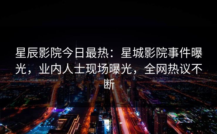 星辰影院今日最热：星城影院事件曝光，业内人士现场曝光，全网热议不断
