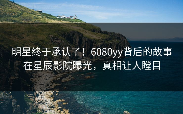 明星终于承认了！6080yy背后的故事在星辰影院曝光，真相让人瞠目