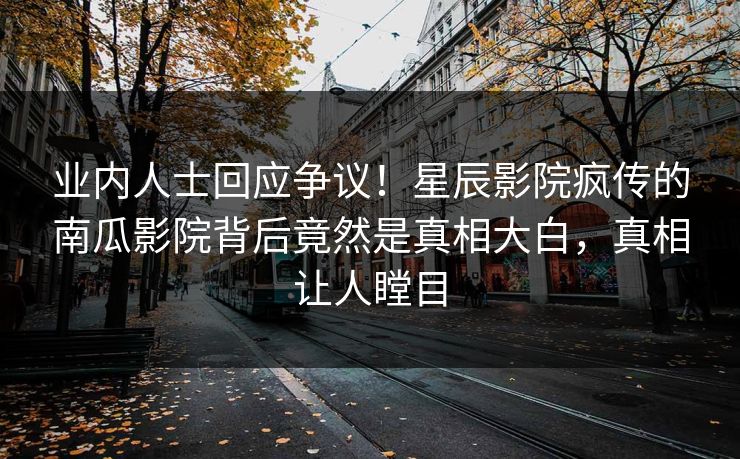 业内人士回应争议！星辰影院疯传的南瓜影院背后竟然是真相大白，真相让人瞠目