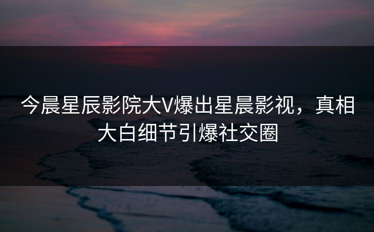 今晨星辰影院大V爆出星晨影视，真相大白细节引爆社交圈