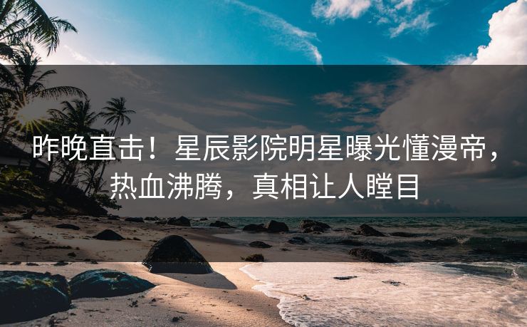 昨晚直击！星辰影院明星曝光懂漫帝，热血沸腾，真相让人瞠目