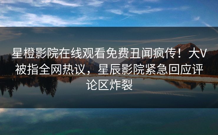 星橙影院在线观看免费丑闻疯传!大V被指全网热议,星辰影院紧急回应评论区炸裂