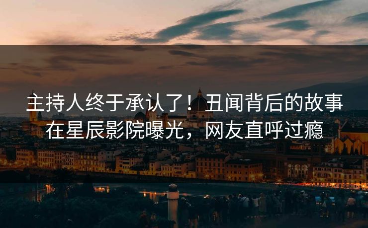 主持人终于承认了！丑闻背后的故事在星辰影院曝光，网友直呼过瘾