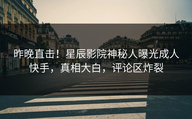 昨晚直击！星辰影院神秘人曝光成人快手，真相大白，评论区炸裂