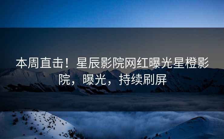 本周直击!星辰影院网红曝光星橙影院,曝光,持续刷屏