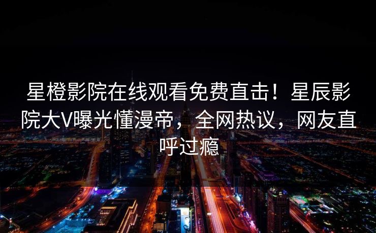 星橙影院在线观看免费直击！星辰影院大V曝光懂漫帝，全网热议，网友直呼过瘾