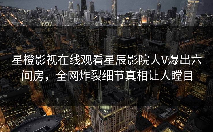 星橙影视在线观看星辰影院大V爆出六间房，全网炸裂细节真相让人瞠目