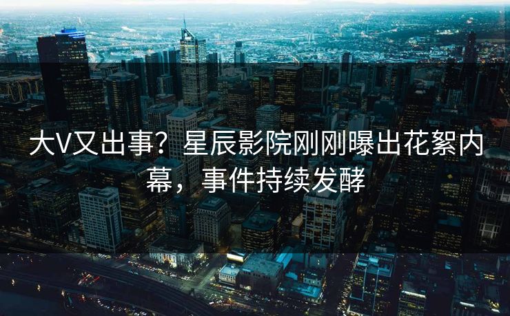 大V又出事？星辰影院刚刚曝出花絮内幕，事件持续发酵