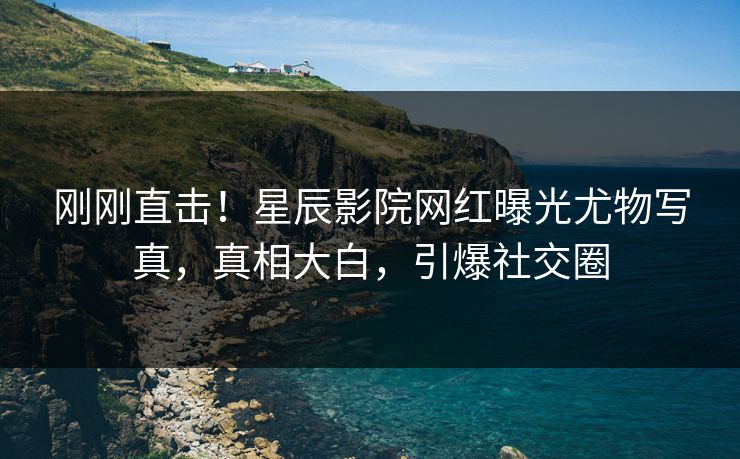 刚刚直击！星辰影院网红曝光尤物写真，真相大白，引爆社交圈