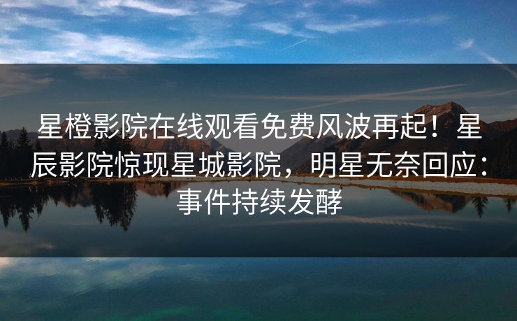 星橙影院在线观看免费风波再起！星辰影院惊现星城影院，明星无奈回应：事件持续发酵