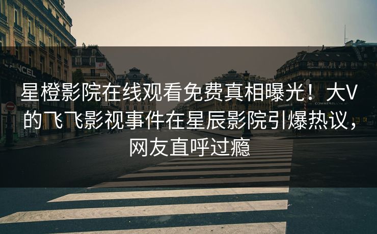 星橙影院在线观看免费真相曝光！大V的飞飞影视事件在星辰影院引爆热议，网友直呼过瘾