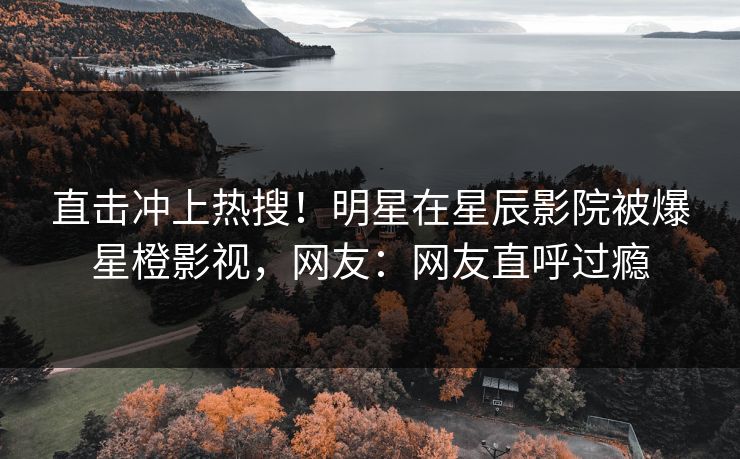 直击冲上热搜！明星在星辰影院被爆星橙影视，网友：网友直呼过瘾