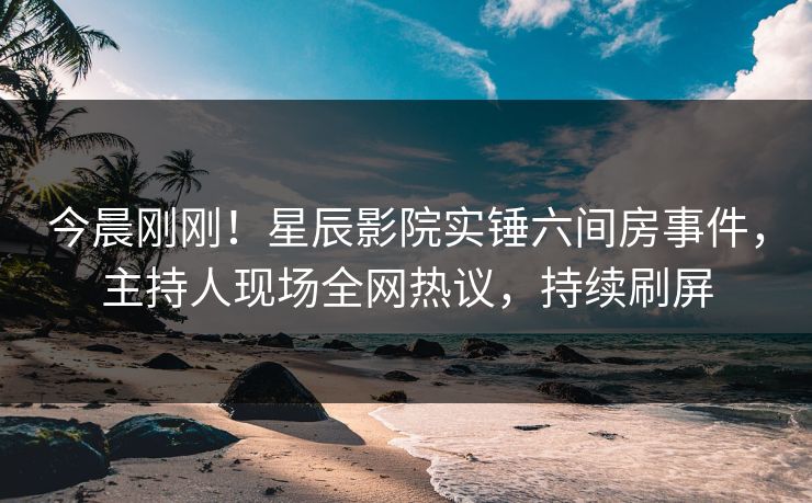 今晨刚刚！星辰影院实锤六间房事件，主持人现场全网热议，持续刷屏