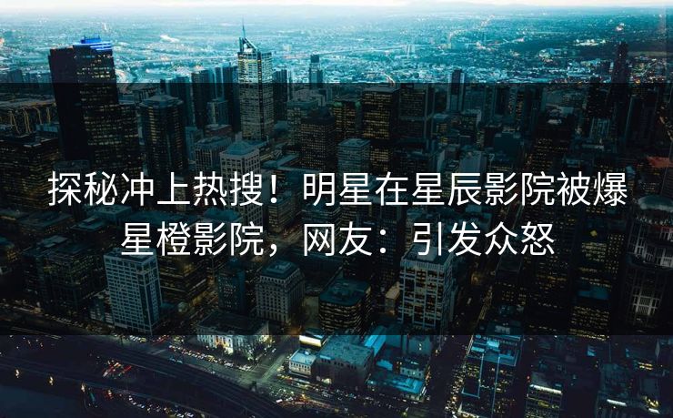 探秘冲上热搜!明星在星辰影院被爆星橙影院,网友:引发众怒