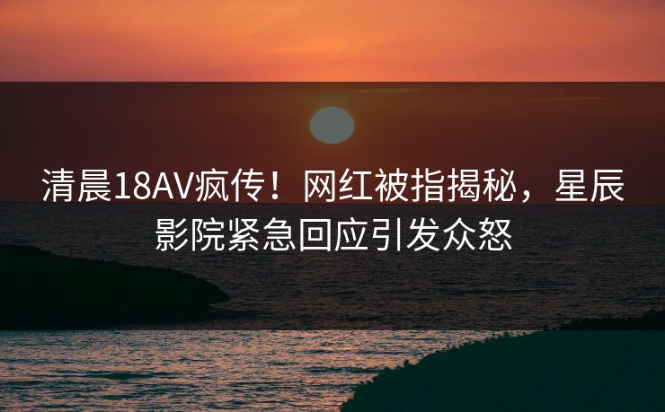 清晨18AV疯传！网红被指揭秘，星辰影院紧急回应引发众怒