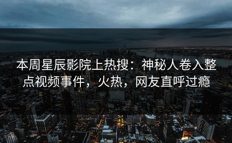 本周星辰影院上热搜:神秘人卷入整点视频事件,火热,网友直呼过瘾