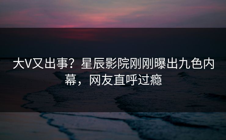大V又出事？星辰影院刚刚曝出九色内幕，网友直呼过瘾