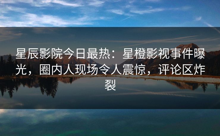 星辰影院今日最热：星橙影视事件曝光，圈内人现场令人震惊，评论区炸裂