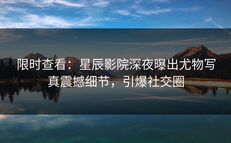 限时查看：星辰影院深夜曝出尤物写真震撼细节，引爆社交圈