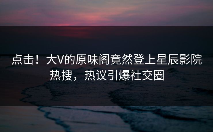 点击!大V的原味阁竟然登上星辰影院热搜,热议引爆社交圈
