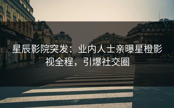 星辰影院突发：业内人士亲曝星橙影视全程，引爆社交圈