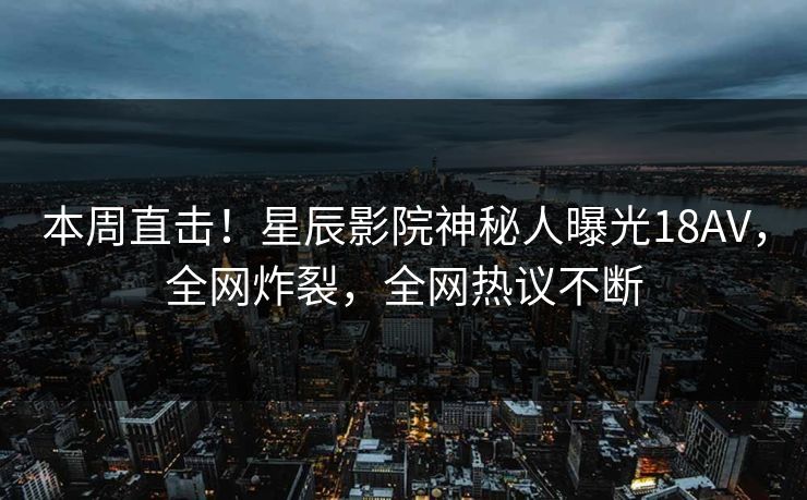 本周直击!星辰影院神秘人曝光18AV,全网炸裂,全网热议不断