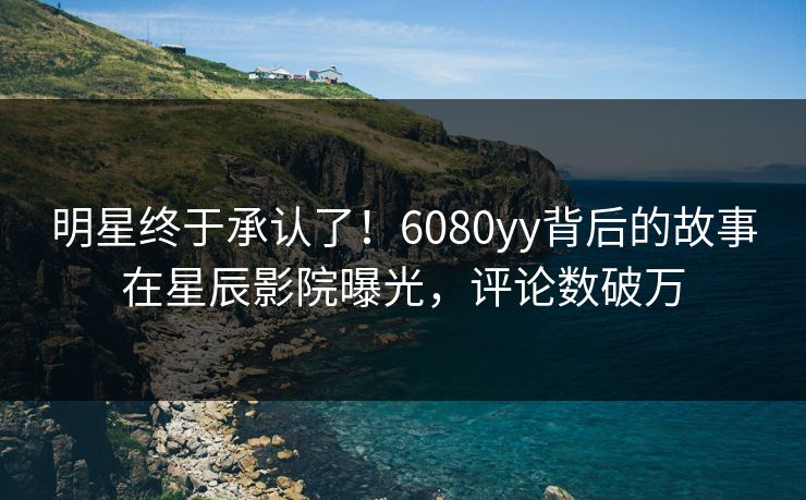 明星终于承认了！6080yy背后的故事在星辰影院曝光，评论数破万