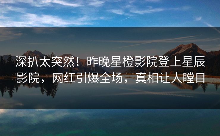 深扒太突然!昨晚星橙影院登上星辰影院,网红引爆全场,真相让人瞠目