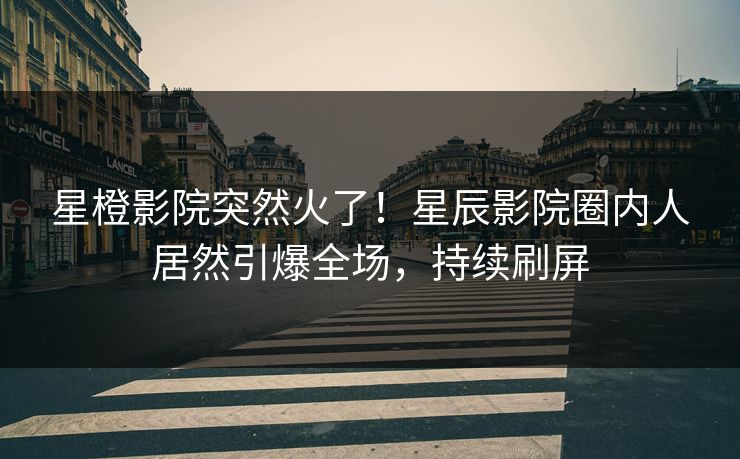 星橙影院突然火了!星辰影院圈内人居然引爆全场,持续刷屏
