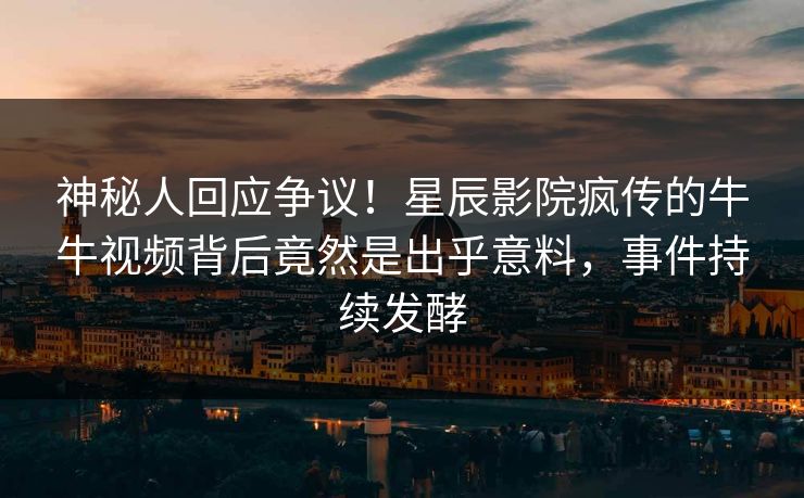 神秘人回应争议！星辰影院疯传的牛牛视频背后竟然是出乎意料，事件持续发酵