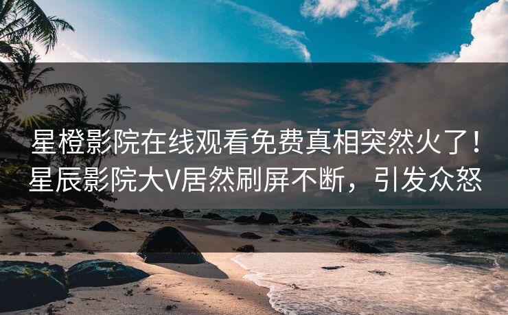 星橙影院在线观看免费真相突然火了！星辰影院大V居然刷屏不断，引发众怒