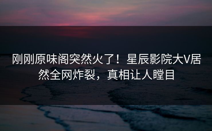 刚刚原味阁突然火了！星辰影院大V居然全网炸裂，真相让人瞠目