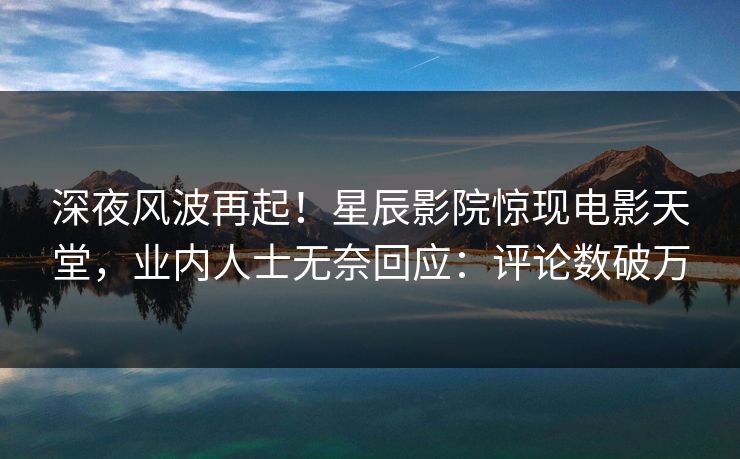 深夜风波再起！星辰影院惊现电影天堂，业内人士无奈回应：评论数破万