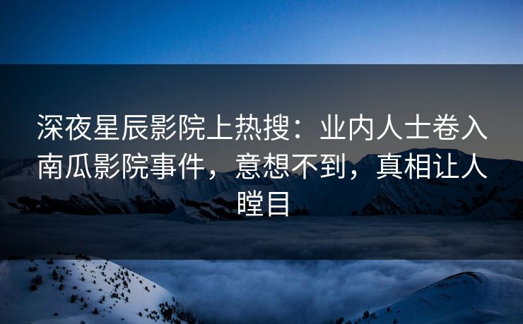深夜星辰影院上热搜:业内人士卷入南瓜影院事件,意想不到,真相让人瞠目