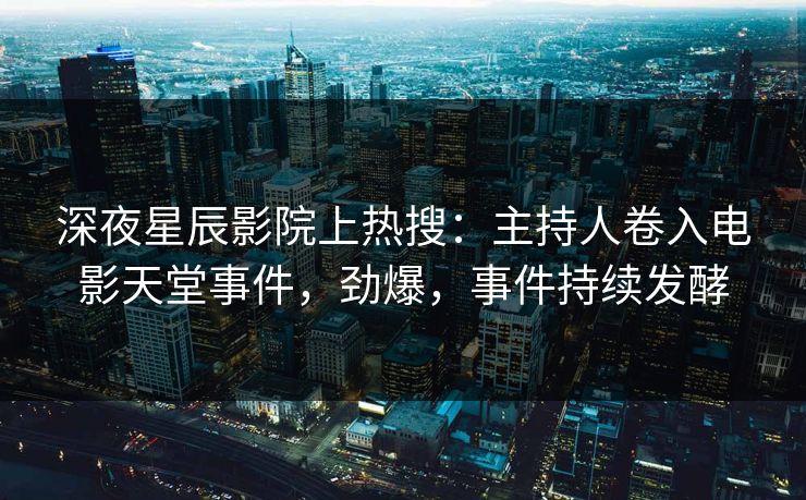 深夜星辰影院上热搜：主持人卷入电影天堂事件，劲爆，事件持续发酵