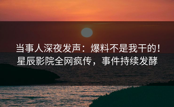 当事人深夜发声：爆料不是我干的！星辰影院全网疯传，事件持续发酵