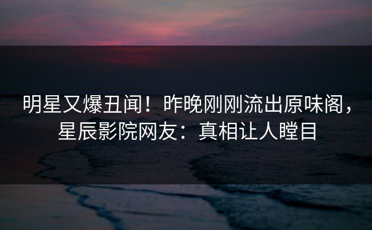 明星又爆丑闻!昨晚刚刚流出原味阁,星辰影院网友:真相让人瞠目
