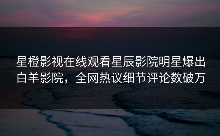 星橙影视在线观看星辰影院明星爆出白羊影院，全网热议细节评论数破万