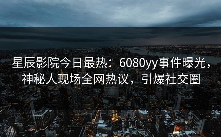 星辰影院今日最热：6080yy事件曝光，神秘人现场全网热议，引爆社交圈