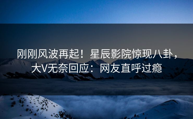 刚刚风波再起！星辰影院惊现八卦，大V无奈回应：网友直呼过瘾